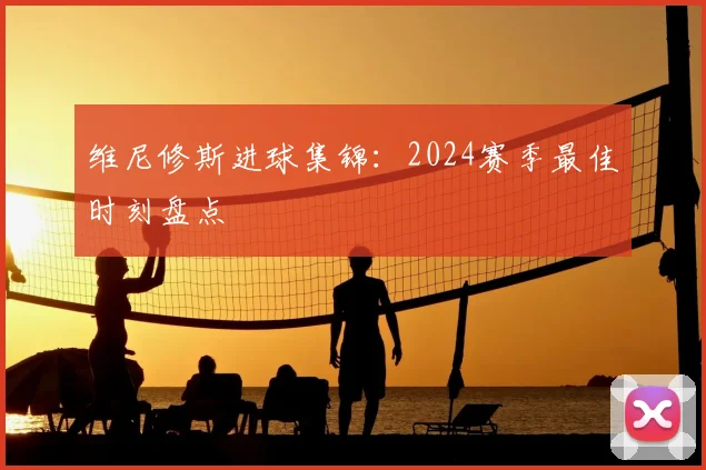 维尼修斯进球集锦:2024赛季最佳时刻盘点