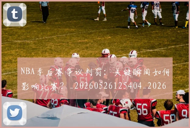 NBA季后赛争议判罚:关键瞬间如何影响比赛?_20260526125404_20260606165635
